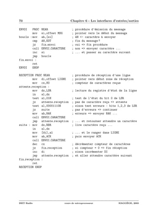 70 Chapitre 6 - Les interfaces d’entr´ees/sorties
ENVOI PROC NEAR ; proc´edure d’´emission du message
mov si,offset MSG ; pointer vers le d´ebut du message
boucle : mov ah,[si] ; AH <- caract`ere `a envoyer
cmp AH,EOT ; fin du message ?
jz fin envoi ; oui => fin proc´edure
call ENVOI CARACTERE ; non => envoyer caract`ere ...
inc si ; ... et passer au caract`ere suivant
jmp boucle
fin envoi :
ret
ENVOI ENDP
RECEPTION PROC NEAR ; proc´edure de r´eception d’une ligne
mov di,offset LIGNE ; pointer vers d´ebut zone de r´eception
mov cx,80 ; compteur de caract`eres re¸cus
attente reception :
mov dx,LSR ; lecture du registre d’´etat de la ligne
in al,dx
test al,01H ; test de l’´etat du bit 0 de LSR
jz attente reception ; pas de caract`ere re¸cu => attente
test al,00001110B ; sinon test erreurs : bits 1,2,3 de LSR
jz suite ; pas d’erreurs => continuer
mov ah,NAK ; erreurs => envoyer NAK ...
call ENVOI CARACTERE
jmp attente reception ; ... et retourner attendre un caract`ere
suite : mov dx,RBR ; lire caract`ere re¸cu ...
in al,dx
mov [di],al ; ... et le ranger dans LIGNE
mov ah,ACK ; puis envoyer ACK
call ENVOI CARACTERE
dec cx ; d´ecr´ementer compteur de caract`eres
jz fin reception ; si compteur = 0 => fin r´eception
inc di ; sinon incr´ementer DI
jmp attente reception ; et aller attendre caract`ere suivant
fin reception :
ret
RECEPTION ENDP
ISET Rad`es cours de microprocesseur HAGG`EGE, 2003
 