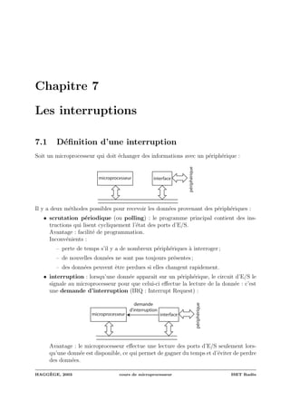Chapitre 7
Les interruptions
7.1 D´eﬁnition d’une interruption
Soit un microprocesseur qui doit ´echanger des informations avec un p´eriph´erique :
microprocesseur
périphérique
interface
Il y a deux m´ethodes possibles pour recevoir les donn´ees provenant des p´eriph´eriques :
• scrutation p´eriodique (ou polling) : le programme principal contient des ins-
tructions qui lisent cycliquement l’´etat des ports d’E/S.
Avantage : facilit´e de programmation.
Inconv´enients :
– perte de temps s’il y a de nombreux p´eriph´eriques `a interroger ;
– de nouvelles donn´ees ne sont pas toujours pr´esentes ;
– des donn´ees peuvent ˆetre perdues si elles changent rapidement.
• interruption : lorsqu’une donn´ee apparaˆıt sur un p´eriph´erique, le circuit d’E/S le
signale au microprocesseur pour que celui-ci eﬀectue la lecture de la donn´ee : c’est
une demande d’interruption (IRQ : Interrupt Request) :
microprocesseur
périphérique
interface
demande
d'interruption
Avantage : le microprocesseur eﬀectue une lecture des ports d’E/S seulement lors-
qu’une donn´ee est disponible, ce qui permet de gagner du temps et d’´eviter de perdre
des donn´ees.
HAGG`EGE, 2003 cours de microprocesseur ISET Rad`es
 