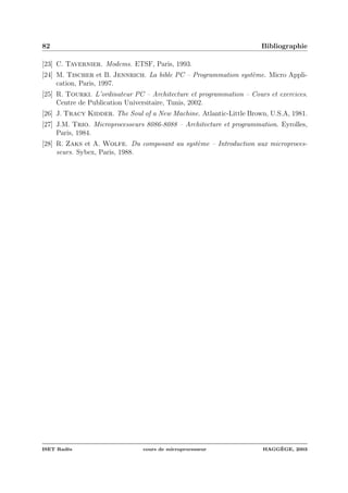 82 Bibliographie
[23] C. Tavernier. Modems. ETSF, Paris, 1993.
[24] M. Tischer et B. Jennrich. La bible PC – Programmation syst`eme. Micro Appli-
cation, Paris, 1997.
[25] R. Tourki. L’ordinateur PC – Architecture et programmation – Cours et exercices.
Centre de Publication Universitaire, Tunis, 2002.
[26] J. Tracy Kidder. The Soul of a New Machine. Atlantic-Little Brown, U.S.A, 1981.
[27] J.M. Trio. Microprocesseurs 8086-8088 – Architecture et programmation. Eyrolles,
Paris, 1984.
[28] R. Zaks et A. Wolfe. Du composant au syst`eme – Introduction aux microproces-
seurs. Sybex, Paris, 1988.
ISET Rad`es cours de microprocesseur HAGG`EGE, 2003
 