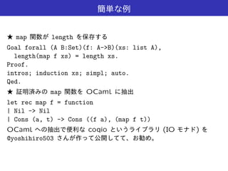 map length
Goal forall (A B:Set)(f: A->B)(xs: list A),
length(map f xs) = length xs.
Proof.
intros; induction xs; simpl; auto.
Qed.
map OCaml
let rec map f = function
| Nil -> Nil
| Cons (a, t) -> Cons ((f a), (map f t))
OCaml coqio (IO )
@yoshihiro503
 