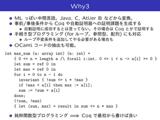 Why3
ML Java, C, Atlier B
/ Coq
Coq
(for )
OCaml
let max_sum (a: array int) (n: int) =
{ 0 <= n = length a / forall i:int. 0 <= i < n -> a[i] >= 0 }
let sum = ref 0 in
let max = ref 0 in
for i = 0 to n - 1 do
invariant { !sum <= i * !max }
if !max < a[i] then max := a[i];
sum := !sum + a[i]
done;
(!sum, !max)
{ let (sum, max) = result in sum <= n * max }
=) Coq
 