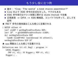 : “Coq: The world s best macro assembler?”
Coq X86
X86 state monad
! DFA ! X86
RET
| RETOP offset =>
let! oldSP = getRegFromProcState ESP;
let! IP = getDWORDFromProcState oldSP;
do! setRegInProcState ESP
(addB (oldSP+#4) (zeroExtend 16 offset));
setRegInProcState EIP IP
max
Definition max (r1 r2: Reg) : program :=
LOCAL Bigger;
CMP r1, r2;; JG Bigger;; MOV r1, r2;;
Bigger:; .
 