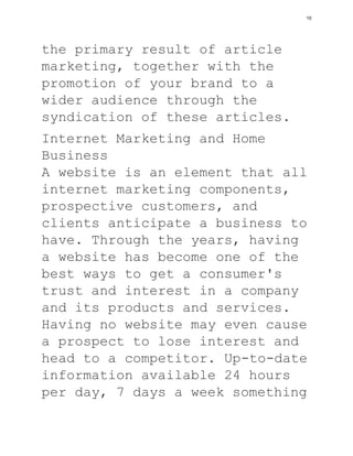 the primary result of article
marketing, together with the
promotion of your brand to a
wider audience through the
syndication of these articles.
Internet Marketing and Home
Business
A website is an element that all
internet marketing components,
prospective customers, and
clients anticipate a business to
have. Through the years, having
a website has become one of the
best ways to get a consumer's
trust and interest in a company
and its products and services.
Having no website may even cause
a prospect to lose interest and
head to a competitor. Up-to-date
information available 24 hours
per day, 7 days a week something
10
 
