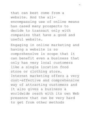 that can best come from a
website. And the all-
encompassing use of online means
has cased many prospects to
decide to transact only with
companies that have a good and
useful website.
Engaging in online marketing and
having a website is so
comprehensive in scope that it
can benefit even a business that
only has very local customers
like a single location food
store or clothing store.
Internet marketing offers a very
cost-effective and comprehensive
way of attracting customers and
it also gives a business a
worldwide reach with its own Web
presence that can be very hard
to get from other methods
11
 
