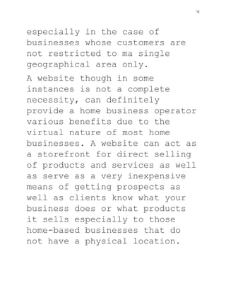 especially in the case of
businesses whose customers are
not restricted to ma single
geographical area only.
A website though in some
instances is not a complete
necessity, can definitely
provide a home business operator
various benefits due to the
virtual nature of most home
businesses. A website can act as
a storefront for direct selling
of products and services as well
as serve as a very inexpensive
means of getting prospects as
well as clients know what your
business does or what products
it sells especially to those
home-based businesses that do
not have a physical location.
12
 