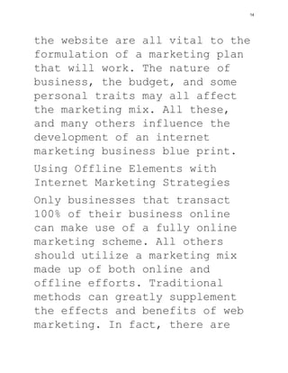 the website are all vital to the
formulation of a marketing plan
that will work. The nature of
business, the budget, and some
personal traits may all affect
the marketing mix. All these,
and many others influence the
development of an internet
marketing business blue print.
Using Offline Elements with
Internet Marketing Strategies
Only businesses that transact
100% of their business online
can make use of a fully online
marketing scheme. All others
should utilize a marketing mix
made up of both online and
offline efforts. Traditional
methods can greatly supplement
the effects and benefits of web
marketing. In fact, there are
14
 