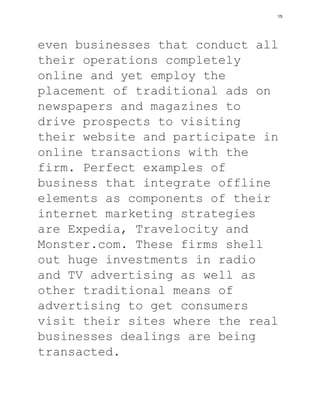 even businesses that conduct all
their operations completely
online and yet employ the
placement of traditional ads on
newspapers and magazines to
drive prospects to visiting
their website and participate in
online transactions with the
firm. Perfect examples of
business that integrate offline
elements as components of their
internet marketing strategies
are Expedia, Travelocity and
Monster.com. These firms shell
out huge investments in radio
and TV advertising as well as
other traditional means of
advertising to get consumers
visit their sites where the real
businesses dealings are being
transacted.
15
 