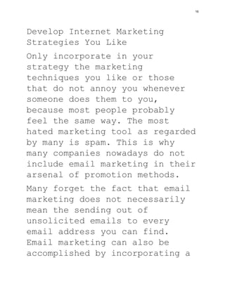 Develop Internet Marketing
Strategies You Like
Only incorporate in your
strategy the marketing
techniques you like or those
that do not annoy you whenever
someone does them to you,
because most people probably
feel the same way. The most
hated marketing tool as regarded
by many is spam. This is why
many companies nowadays do not
include email marketing in their
arsenal of promotion methods.
Many forget the fact that email
marketing does not necessarily
mean the sending out of
unsolicited emails to every
email address you can find.
Email marketing can also be
accomplished by incorporating a
16
 