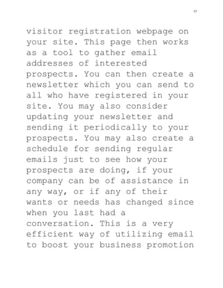 visitor registration webpage on
your site. This page then works
as a tool to gather email
addresses of interested
prospects. You can then create a
newsletter which you can send to
all who have registered in your
site. You may also consider
updating your newsletter and
sending it periodically to your
prospects. You may also create a
schedule for sending regular
emails just to see how your
prospects are doing, if your
company can be of assistance in
any way, or if any of their
wants or needs has changed since
when you last had a
conversation. This is a very
efficient way of utilizing email
to boost your business promotion
17
 