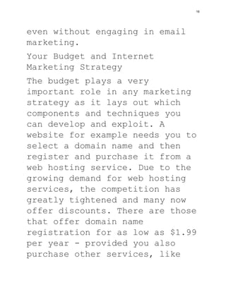 even without engaging in email
marketing.
Your Budget and Internet
Marketing Strategy
The budget plays a very
important role in any marketing
strategy as it lays out which
components and techniques you
can develop and exploit. A
website for example needs you to
select a domain name and then
register and purchase it from a
web hosting service. Due to the
growing demand for web hosting
services, the competition has
greatly tightened and many now
offer discounts. There are those
that offer domain name
registration for as low as $1.99
per year - provided you also
purchase other services, like
18
 