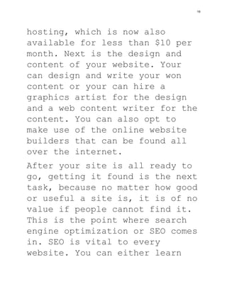 hosting, which is now also
available for less than $10 per
month. Next is the design and
content of your website. Your
can design and write your won
content or your can hire a
graphics artist for the design
and a web content writer for the
content. You can also opt to
make use of the online website
builders that can be found all
over the internet.
After your site is all ready to
go, getting it found is the next
task, because no matter how good
or useful a site is, it is of no
value if people cannot find it.
This is the point where search
engine optimization or SEO comes
in. SEO is vital to every
website. You can either learn
19
 