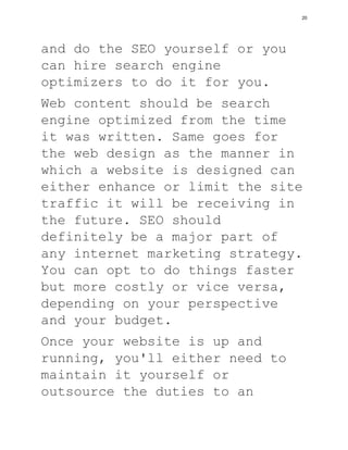 and do the SEO yourself or you
can hire search engine
optimizers to do it for you.
Web content should be search
engine optimized from the time
it was written. Same goes for
the web design as the manner in
which a website is designed can
either enhance or limit the site
traffic it will be receiving in
the future. SEO should
definitely be a major part of
any internet marketing strategy.
You can opt to do things faster
but more costly or vice versa,
depending on your perspective
and your budget.
Once your website is up and
running, you'll either need to
maintain it yourself or
outsource the duties to an
20
 