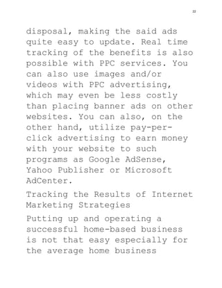 disposal, making the said ads
quite easy to update. Real time
tracking of the benefits is also
possible with PPC services. You
can also use images and/or
videos with PPC advertising,
which may even be less costly
than placing banner ads on other
websites. You can also, on the
other hand, utilize pay-per-
click advertising to earn money
with your website to such
programs as Google AdSense,
Yahoo Publisher or Microsoft
AdCenter.
Tracking the Results of Internet
Marketing Strategies
Putting up and operating a
successful home-based business
is not that easy especially for
the average home business
22
 