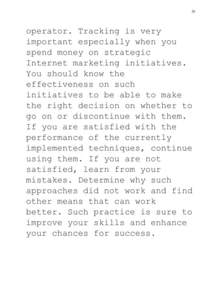 operator. Tracking is very
important especially when you
spend money on strategic
Internet marketing initiatives.
You should know the
effectiveness on such
initiatives to be able to make
the right decision on whether to
go on or discontinue with them.
If you are satisfied with the
performance of the currently
implemented techniques, continue
using them. If you are not
satisfied, learn from your
mistakes. Determine why such
approaches did not work and find
other means that can work
better. Such practice is sure to
improve your skills and enhance
your chances for success.
23
 