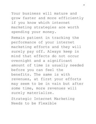 Your business will mature and
grow faster and more efficiently
if you know which internet
marketing strategies are worth
spending your money.
Remain patient in tracking the
performance of your internet
marketing efforts and they will
surely pay off. Always keep in
mind that effects do not occur
overnight and a significant
amount of time is usually needed
before you can feel the
benefits. The same is with
revenues, at first your efforts
may seem to be in vain but after
some time, more revenues will
surely materialize.
Strategic Internet Marketing
Needs to be Flexible
24
 