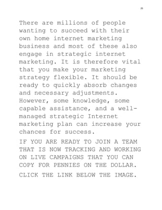 There are millions of people
wanting to succeed with their
own home internet marketing
business and most of these also
engage in strategic internet
marketing. It is therefore vital
that you make your marketing
strategy flexible. It should be
ready to quickly absorb changes
and necessary adjustments.
However, some knowledge, some
capable assistance, and a well-
managed strategic Internet
marketing plan can increase your
chances for success.
IF YOU ARE READY TO JOIN A TEAM
THAT IS NOW TRACKING AND WORKING
ON LIVE CAMPAIGNS THAT YOU CAN
COPY FOR PENNIES ON THE DOLLAR.
CLICK THE LINK BELOW THE IMAGE.
25
 