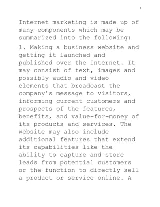 Internet marketing is made up of
many components which may be
summarized into the following:
1. Making a business website and
getting it launched and
published over the Internet. It
may consist of text, images and
possibly audio and video
elements that broadcast the
company's message to visitors,
informing current customers and
prospects of the features,
benefits, and value-for-money of
its products and services. The
website may also include
additional features that extend
its capabilities like the
ability to capture and store
leads from potential customers
or the function to directly sell
a product or service online. A
5
 