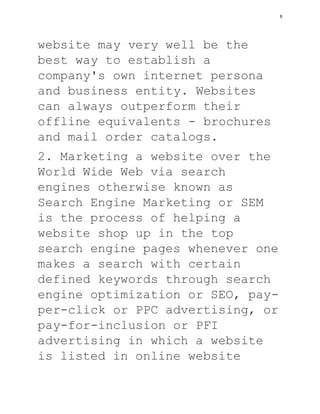 website may very well be the
best way to establish a
company's own internet persona
and business entity. Websites
can always outperform their
offline equivalents - brochures
and mail order catalogs.
2. Marketing a website over the
World Wide Web via search
engines otherwise known as
Search Engine Marketing or SEM
is the process of helping a
website shop up in the top
search engine pages whenever one
makes a search with certain
defined keywords through search
engine optimization or SEO, pay-
per-click or PPC advertising, or
pay-for-inclusion or PFI
advertising in which a website
is listed in online website
6
 