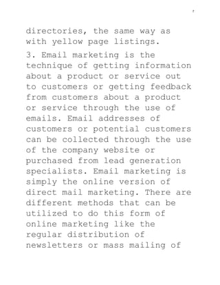 directories, the same way as
with yellow page listings.
3. Email marketing is the
technique of getting information
about a product or service out
to customers or getting feedback
from customers about a product
or service through the use of
emails. Email addresses of
customers or potential customers
can be collected through the use
of the company website or
purchased from lead generation
specialists. Email marketing is
simply the online version of
direct mail marketing. There are
different methods that can be
utilized to do this form of
online marketing like the
regular distribution of
newsletters or mass mailing of
7
 