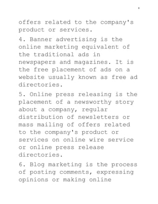 offers related to the company's
product or services.
4. Banner advertising is the
online marketing equivalent of
the traditional ads in
newspapers and magazines. It is
the free placement of ads on a
website usually known as free ad
directories.
5. Online press releasing is the
placement of a newsworthy story
about a company, regular
distribution of newsletters or
mass mailing of offers related
to the company's product or
services on online wire service
or online press release
directories.
6. Blog marketing is the process
of posting comments, expressing
opinions or making online
8
 