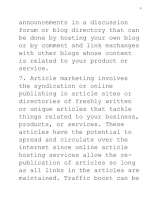 announcements in a discussion
forum or blog directory that can
be done by hosting your own blog
or by comment and link exchanges
with other blogs whose content
is related to your product or
service.
7. Article marketing involves
the syndication or online
publishing in article sites or
directories of freshly written
or unique articles that tackle
things related to your business,
products, or services. These
articles have the potential to
spread and circulate over the
internet since online article
hosting services allow the re-
publication of articles so long
as all links in the articles are
maintained. Traffic boost can be
9
 