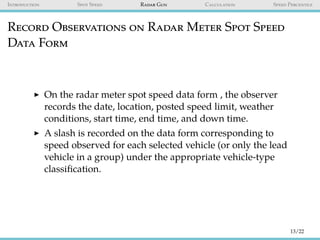 Introduction Spot Speed Radar Gun Calculation Speed Percentile
Record Observations on Radar Meter Spot Speed
Data Form
On the radar meter spot speed data form , the observer
records the date, location, posted speed limit, weather
conditions, start time, end time, and down time.
A slash is recorded on the data form corresponding to
speed observed for each selected vehicle (or only the lead
vehicle in a group) under the appropriate vehicle-type
classiﬁcation.
13/22
 
