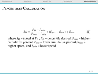 Introduction Spot Speed Radar Gun Calculation Speed Percentile
Percentiles Calculation
SD =
PD − Pmin
Pmax − Pmin
∗ (Smax − Smin) + Smin (1)
where SD = speed at PD , PD = percentile desired, Pmax = higher
cumulative percent, Pmin = lower cumulative percent, Smax =
higher speed, and Smin = lower speed
22/22
 