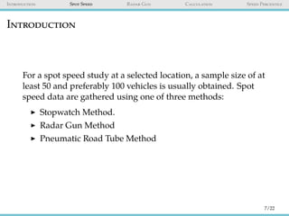Introduction Spot Speed Radar Gun Calculation Speed Percentile
Introduction
For a spot speed study at a selected location, a sample size of at
least 50 and preferably 100 vehicles is usually obtained. Spot
speed data are gathered using one of three methods:
Stopwatch Method.
Radar Gun Method
Pneumatic Road Tube Method
7/22
 