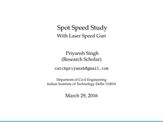 Spot Speed Study
With Laser Speed Gun
Priyansh Singh
(Research Scholar)
catchpriyansh@gmail.com
Departemt of Civil Engineering
Indian Institute of Technology Delhi 110016
March 29, 2016
 