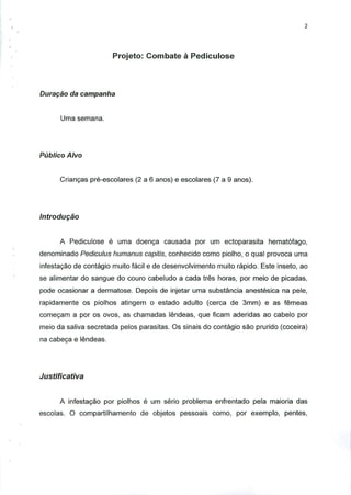 Projeto: Combate a Pediculose
Duraqao da campanha
Uma semana.
Publico Alvo
Criancas pre-escolares (2 a 6 anos) e escolares (7 a 9 anos).
Introdugao
A Pediculose e uma doenca causada por um ectoparasita hematofago,
denominado Pediculus humanus capitis, conhecido como piolho, o qual provoca uma
infestacao de contagio muito facil e de desenvolvimento muito rapido. Este inseto, ao
se alimentar do sangue do couro cabeludo a cada tres horas, por meio de picadas,
pode ocasionar a dermatose. Depois de injetar uma substancia anestesica na pele,
rapidamente os piolhos atingem o estado adulto (cerca de 3mm) e as femeas
comecam a por os ovos, as chamadas lendeas, que ficam aderidas ao cabelo por
meio da saliva secretada pelos parasitas. Os sinais do contagio sao prurido (coceira)
na cabeca e lendeas.
Justificativa
A infestagao por piolhos e um serio problema enfrentado pela maioria das
escolas. O compartilhamento de objetos pessoais como, por exemplo, pentes,
 