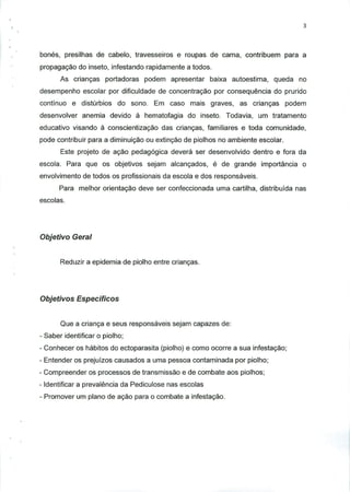 bones, presilhas de cabelo, travesseiros e roupas de cama, contribuem para a
propagagao do inseto, infestando rapidamente a todos.
As criancas portadoras podem apresentar baixa autoestima, queda no
desempenho escolar por dificuldade de concentracao por consequencia do prurido
contfnuo e disturbios do sono. Em caso mais graves, as criancas podem
desenvolver anemia devido a hematofagia do inseto. Todavia, um tratamento
educativo visando a conscientizacao das criangas, familiares e toda comunidade,
pode contribuir para a diminuicao ou extingao de piolhos no ambiente escolar.
Este projeto de acao pedagogica devera ser desenvolvido dentro e fora da
escola. Para que os objetivos sejam alcangados, e de grande importancia o
envolvimento de todos os profissionais da escola e dos responsaveis.
Para melhor orientacao deve ser confeccionada uma cartilha, distribuida nas
escolas.
Objetivo Geral
Reduzir a epidemia de piolho entre criancas.
Objetivos Especificos
Que a crianga e seus responsaveis sejam capazes de:
- Saber identificar o piolho;
- Conhecer os habitos do ectoparasita (piolho) e como ocorre a sua infestagao;
- Entender os prejuizos causados a uma pessoa contaminada por piolho;
- Compreender os processos de transmissao e de combate aos piolhos;
- Identificar a prevalencia da Pediculose nas escolas
- Promover um piano de agao para o combate a infestagao.
 