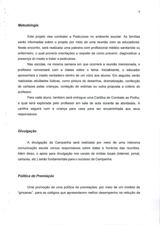 Metodologia
Este projeto visa combater a Pediculose no ambiente escolar. As familias
serao informadas sobre o projeto por meio de uma reuniao com os educadores.
Neste encontro, sera realizada uma palestra com profissional medico sanitarista ou
enfermeiro, o qual provera orientagoes a respeito de como prevenir, diagnosticar a
presenga do inseto e tratar a pediculose.
Nas escolas, na mesma semana em que ocorrera a reuniao mencionada, o
professor conversara com a classe sobre o tema. Inicialmente, o educador
apresentara o inseto verdadeiro dentro de urn vidro aos alunos. Em seguida, serao
realizadas atividades ludicas, como pintura de desenhos, dramatizagao, confecgao
de cartazes pelas criangas, contagao de estorias ou outra proposta a criterio do
professor.
Para cada aluno, tambem sera entregue uma Cartilha de Combate ao Piolho,
a qual sera explorada pelo professor em sala de aula durante as atividades. A
cartilha seguira com a crianca para casa para ser encaminhada aos seus
responsaveis.
Divulgagao
A divulgagao da Campanha sera realizada por meio de uma intensiva
comunicagao escola versus responsaveis sobre datas e horarios das reunioes.
Alem disso, o apoio para divulgagao nos canais de midias locais (internet, jornal,
cartazes, etc.) serao fundamentais para o sucesso da Campanha.
Politica de Premiagao
Uma promogao de uma politica de premiagoes, por meio de urn modelo de
"gincanas", para os colegios que apresentarem melhor desempenho na redugao da
 