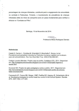 porcentagem de criangas infestadas, contribuira para o engajamento da comunidade
no combate a Pediculose. Portanto, o levantamento da prevalencia de criangas
infestadas antes do inicio da campanha sera um passo fundamental para verificar a
eficacia no "Combate ao Piiho".
Bertioga, 10 de Novembro de 2014.
Professora Marly Rodrigues Damato
Referencias
Catala S, Carrizo L, Cordoba M, Khairallah R, Moschella F, Bocca J et al.
Prevalence and parasitism intensity by Pediculus humanus capitisin six to eleven-
year-old schoolchildren. Rev Soc Bras Med Trop. 2004;37(6):499-501.
Colegio Loureiro Mendes. Projeto caga ao piolho, Fortaleza (CE), 2011. Disponivel
em: http://colegioloureiromendes.bloqspot.com.br/2011/02/proieto-hiqiene-e-
saude.html
Drumond SH. Projeto de agao pedagogics contra o piolho. 2011. Disponivel em:
http://simonehelendrumond.bloqspot.com.br/2011/04/proieto-piolho-de-simone-
helen-drumond.html
Franceschi AT, Franco BB, Steiger CMP, Padilha DZ, Irigaray JE, Schardosim JM et
al. Developing strategies to control head lice control in the School System. Revista
APS. 2007;10(2):217-220.
 