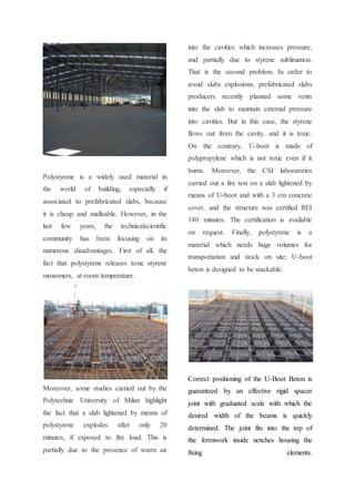 Polystyrene is a widely used material in
the world of building, especially if
associated to prefabricated slabs, because
it is cheap and malleable. However, in the
last few years, the technicalscientific
community has been focusing on its
numerous disadvantages. First of all, the
fact that polystyrene releases toxic styrene
monomers, at room temperature.
Moreover, some studies carried out by the
Polytechnic University of Milan highlight
the fact that a slab lightened by means of
polystyrene explodes after only 20
minutes, if exposed to fire load. This is
partially due to the presence of warm air
into the cavities which increases pressure,
and partially due to styrene sublimation.
That is the second problem. In order to
avoid slabs explosions, prefabricated slabs
producers recently planned some vents
into the slab to maintain external pressure
into cavities. But in this case, the styrene
flows out from the cavity, and it is toxic.
On the contrary, U-boot is made of
polypropylene which is not toxic even if it
burns. Moreover, the CSI laboratories
carried out a fire test on a slab lightened by
means of U-boot and with a 3 cm concrete
cover, and the structure was certified REI
180 minutes. The certification is available
on request. Finally, polystyrene is a
material which needs huge volumes for
transportation and stock on site; U-boot
beton is designed to be stackable.
Correct positioning of the U-Boot Beton is
guaranteed by an effective rigid spacer
joint with graduated scale with which the
desired width of the beams is quickly
determined. The joint fits into the top of
the formwork inside notches housing the
fixing elements.
 