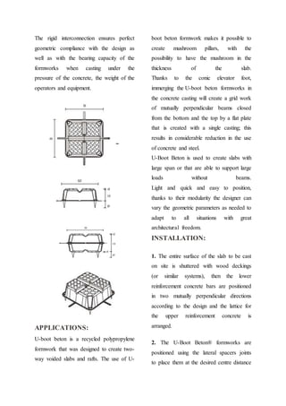 The rigid interconnection ensures perfect
geometric compliance with the design as
well as with the bearing capacity of the
formworks when casting under the
pressure of the concrete, the weight of the
operators and equipment.
APPLICATIONS:
U-boot beton is a recycled polypropylene
formwork that was designed to create two-
way voided slabs and rafts. The use of U-
boot beton formwork makes it possible to
create mushroom pillars, with the
possibility to have the mushroom in the
thickness of the slab.
Thanks to the conic elevator foot,
immerging the U-boot beton formworks in
the concrete casting will create a grid work
of mutually perpendicular beams closed
from the bottom and the top by a flat plate
that is created with a single casting; this
results in considerable reduction in the use
of concrete and steel.
U-Boot Beton is used to create slabs with
large span or that are able to support large
loads without beams.
Light and quick and easy to position,
thanks to their modularity the designer can
vary the geometric parameters as needed to
adapt to all situations with great
architectural freedom.
INSTALLATION:
1. The entire surface of the slab to be cast
on site is shuttered with wood deckings
(or similar systems), then the lower
reinforcement concrete bars are positioned
in two mutually perpendicular directions
according to the design and the lattice for
the upper reinforcement concrete is
arranged.
2. The U-Boot Beton® formworks are
positioned using the lateral spacers joints
to place them at the desired centre distance
 