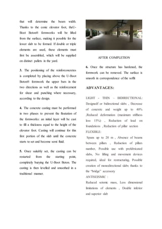 that will determine the beam width.
Thanks to the conic elevator foot, theU-
Boot Beton® formworks will be lifted
from the surface, making it possible for the
lower slab to be formed. If double or triple
elements are used, these elements must
first be assembled, which will be supplied
on distinct pallets in the yard.
3. The positioning of the reinforconcretes
is completed by placing above the U-Boot
Beton® formwork the upper bars in the
two directions as well as the reinforcement
for shear and punching where necessary,
according to the design.
4. The concrete casting must be performed
in two phases to prevent the floatation of
the formworks: an initial layer will be cast
to fill a thickness equal to the height of the
elevator foot. Casting will continue for this
first portion of the slab until the concrete
starts to set and become semi fluid.
5. Once suitably set, the casting can be
restarted from the starting point,
completely burying the U-Boot Beton. The
casting is then levelled and smoothed in a
traditional manner.
AFTER COMPLETION
6. Once the structure has hardened, the
formwork can be removed. The surface is
smooth in correspondence of the soffit
ADVANTAGES:
LIGHT - THIN – BIDIRECTIONAL:
Designedf or bidirectional slabs , Decrease
of concrete and weight up to 40%
,Reduced deformation (maximum stiffness
loss 15%) , Reduction of load on
foundations , Reduction of pillar section
FLEXIBLE:
Spans up to 20 m , Absence of beams
between pillars , Reduction of pillars
number, Possible use with prefabricated
slabs, No lifting and movement devices
required, ideal for restructuring, Possible
creation of monodirectional slabs thanks to
the “bridge” accessory
ANTISEISMIC :
Reduced seismic mass, Less dimensional
limitations of elements , Double inferior
and superior slab
 