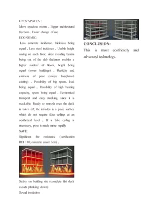 OPEN SPACES :
More spacious rooms , Bigger architectural
freedom , Easier change of use
ECONOMIC:
Less concrete incidence, thickness being
equal , Less steel incidence , Usable height
saving on each floor, since avoiding beams
being out of the slab thickness enables a
higher number of floors, height being
equal (tower buildings) , Rapidity and
easiness of pose (unique twophased
casting) , Possibility of big spans, load
being equal , Possibility of high bearing
capacity, spans being equal , Economical
transport and easy stocking, since it is
stackable, Ready to smooth once the deck
is taken off, the intrados is a plane surface
which do not require false ceilings at an
aesthetical level , If a false ceiling is
necessary, pose is made more rapidly
SAFE:
Significant fire resistance (certification
REI 180; concrete cover 3cm) ,
Safety on building site (complete flat deck
avoids plunking down)
Sound insulation
CONCLUSION:
This is most ecofriendly and
advanced technology.
 