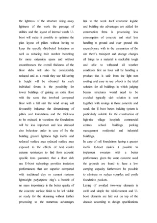 the lightness of the structure doing away
lightness of the work the passage of
utilities and the layout of internal wards U-
boot will make it possible to optimise the
plan layout of pillars without having to
keep the specific distributed limitations as
well as reducing their number benefiting
for more extension spans and without
encumbrances the overall thickness of the
floor slabs will also be considerably
reduced and as a result they use full saving
in height will be obtained for each
individual forum is the possibility for
tower buildings of gaining an extra floor
with the same that involved compared
floor with a full slab the wind saving will
favourably influence the dimensioning of
pillars and foundations and the thickness
to be reduced in vocations the foundations
will be less important and less stressed
also behaviour under in case of fire the
building greater lightness high inertia and
reduced surface area reduced surface area
exposed to the effects of heat confer
autumn resistances to find from acoustic
specific tests guarantee that a floor slab
use U-boot technology provides insulation
performances that are superior compared
with traditional clay or cement systems
lightweight polystyrene zing’s a benefit of
no mass importance is the better quality of
the concrete surface finish to be left visible
or ready for the skimming without further
processing to the numerous advantages
link to the work itself economic logistic
and building site advantages are added for
construction firms is processing less
consumption of concrete and steel less
handling n ground and over ground this
encumbrance with in the parameters of the
site there’s transport and storage changes
all things to a material is stackable tough
and able to withstand all weather
conditions first an hour will be handling a
product that is safe from the light non
ssoiling and easy to use u-boot is the ideal
solution for all buildings in which judging
beams structures would need to be
avoided typically slab solution is sort
together with savings in those concrete and
weak the U-boot beton building system is
particularly suitable for the construction of
high-rise village hospitals commercial
centres school buildings parking
management residential and industrial
buildings.
In case of raft foundations having a greater
inertia U-boot makes it possible to
implement sweaters with a better
performance given the same concrete used
the grounds are found to have a low
carrying capacity furthermore be possible
to eliminate or reduce complex and costly
foundation pockets.
Laying of avoided two-way elements is
swift and simple the reinforcement and U-
boot elements are laid out on top of the
decade according to design specifications
 