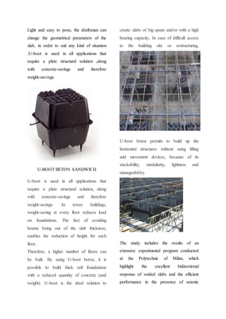 Light and easy to pose, the draftsman can
change the geometrical parameters of the
slab, in order to suit any kind of situation
.U-boot is used in all applications that
require a plate structural solution ,along
with concrete-savings and therefore
weight-savings.
U-BOOT BETON SANDWICH
U-boot is used in all applications that
require a plate structural solution, along
with concrete-savings and therefore
weight-savings. In tower buildings,
weight-saving at every floor reduces load
on foundations. The fact of avoiding
beams being out of the slab thickness,
enables the reduction of height for each
floor.
Therefore, a higher number of floors can
be built. By using U-boot beton, it is
possible to build thick raft foundations
with a reduced quantity of concrete (and
weight). U-boot is the ideal solution to
create slabs of big spans and/or with a high
bearing capacity. In case of difficult access
to the building site or restructuring,
U-boot beton permits to build up the
horizontal structures without using lifting
and movement devices, because of its
stackability, modularity, lightness and
manageability.
The study includes the results of an
extensive experimental program conducted
at the Polytechnic of Milan, which
highlight the excellent bidirectional
response of voided slabs and the efficient
performance in the presence of seismic
 