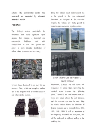 actions. The experimental results here
presented are supported by advanced
numerical models
POSING:
The U-boot system particularly fits
structures that need significant open
spaces, like bureaus , industrial and
commercial buildings, and civil
constructions as well. The system also
allows a more irregular distribution of
pillars, since beams are not necessary
U-boot beton formwork is an easy to use
product. First, a flat and complete surface
has to be prepared with a wooden deck or
any other similar system.
Then, the inferior steel reinforcement has
to be posed in the two orthogonal
directions, as designed in the executive
project; the lattices are finally posed in
order to space out upper reinforcements.
SPAN DISTANCES BETWEEN U-
BOOT BETONS
Afterwards, U-boots are laid down and
connected by lateral flaps, respecting the
required span between the lightening
space. Thanks to the cone shaped feet, U-
boots are raised above the slab intrados,
and the concrete can thus be cast, filling
the whole surface below the elements. If
double elements are to be used (H32, H36,
H40, H44, H48), it will be necessary to
pre-emptively assemble the two parts, that
will be delivered in different pallets at the
building site.
 