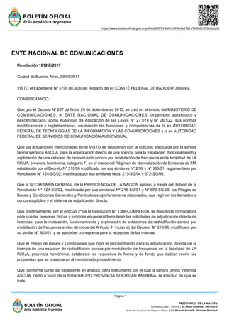 ENTE NACIONAL DE COMUNICACIONES
Resolución 1612-E/2017
Ciudad de Buenos Aires, 09/03/2017
VISTO el Expediente Nº 3799.00.0/06 del Registro del ex COMITÉ FEDERAL DE RADIODIFUSIÓN y,
CONSIDERANDO:
Que, por el Decreto Nº 267 de fecha 29 de diciembre de 2015, se creó en el ámbito del MINISTERIO DE
COMUNICACIONES, el ENTE NACIONAL DE COMUNICACIONES, organismo autárquico y
descentralizado, como Autoridad de Aplicación de las Leyes N° 27.078 y N° 26.522, sus normas
modificatorias y reglamentarias, asumiendo las funciones y competencias de la ex AUTORIDAD
FEDERAL DE TECNOLOGÍAS DE LA INFORMACIÓN Y LAS COMUNICACIONES y la ex AUTORIDAD
FEDERAL DE SERVICIOS DE COMUNICACIÓN AUDIOVISUAL.
Que las actuaciones mencionadas en el VISTO se relacionan con la solicitud efectuada por la señora
Ianina Verónica ASCUA, para la adjudicación directa de una licencia para la instalación, funcionamiento y
explotación de una estación de radiodifusión sonora por modulación de frecuencia en la localidad de LA
RIOJA, provincia homónima, categoría F, en el marco del Régimen de Normalización de Emisoras de FM,
establecido por el Decreto N° 310/98 modificado por sus similares Nº 2/99 y Nº 883/01, reglamentado por
Resolución N° 124-SG/02, modificada por sus similares Nros. 215-SG/04 y 672-SG/06.
Que la SECRETARÍA GENERAL de la PRESIDENCIA DE LA NACIÓN aprobó, a través del dictado de la
Resolución N° 124-SG/02, modificada por sus similares Nº 215-SG/04 y Nº 672-SG/06, los Pliegos de
Bases y Condiciones Generales y Particulares oportunamente elaborados, que regirían los llamados a
concurso público y el sistema de adjudicación directa.
Que posteriormente, por el Artículo 2º de la Resolución N° 1366-COMFER/06, se dispuso la convocatoria
para que las personas físicas y jurídicas en general formularan las solicitudes de adjudicación directa de
licencias, para la instalación, funcionamiento y explotación de estaciones de radiodifusión sonora por
modulación de frecuencia en los términos del Artículo 4° inciso d) del Decreto N° 310/98, modificado por
su similar N° 883/01, y se aprobó el cronograma para la recepción de las mismas.
Que el Pliego de Bases y Condiciones que rigió el procedimiento para la adjudicación directa de la
licencia de una estación de radiodifusión sonora por modulación de frecuencia en la localidad de LA
RIOJA, provincia homónima, estableció los requisitos de forma y de fondo que debían reunir las
propuestas que se presentaran al mencionado procedimiento.
Que, conforme surge del expediente en análisis, obra instrumento por el cual la señora Ianina Verónica
ASCUA, cedió a favor de la firma GRUPO PROVINCIA SOCIEDAD ANÓNIMA, la solicitud de que se
trata.
https://www.boletinoficial.gob.ar/pdf/linkQR/SVBxRnhDWk5xdTQrdTVReEh2ZkU0dz09
Página 1
 