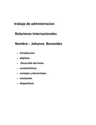 trabajo de administracion
Relaciones Internacionales
Nombre : Johanna Benavidez
• Introduccion
• objetivo
• Desarrollo del tema
• caracteristicas
• ventajas y desventajas
• conclusion
• diapositivas
 