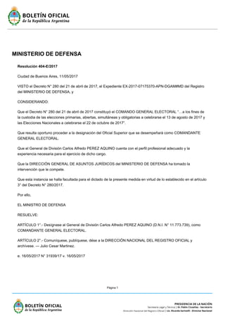 Página 1
MINISTERIO DE DEFENSA
Resolución 404-E/2017
Ciudad de Buenos Aires, 11/05/2017
VISTO el Decreto N° 280 del 21 de abril de 2017, el Expediente EX-2017-07175370-APN-DGAM#MD del Registro
del MINISTERIO DE DEFENSA, y
CONSIDERANDO:
Que el Decreto N° 280 del 21 de abril de 2017 constituyó el COMANDO GENERAL ELECTORAL “…a los fines de
la custodia de las elecciones primarias, abiertas, simultáneas y obligatorias a celebrarse el 13 de agosto de 2017 y
las Elecciones Nacionales a celebrarse el 22 de octubre de 2017”.
Que resulta oportuno proceder a la designación del Oficial Superior que se desempeñará como COMANDANTE
GENERAL ELECTORAL.
Que el General de División Carlos Alfredo PEREZ AQUINO cuenta con el perfil profesional adecuado y la
experiencia necesaria para el ejercicio de dicho cargo.
Que la DIRECCIÓN GENERAL DE ASUNTOS JURÍDICOS del MINISTERIO DE DEFENSA ha tomado la
intervención que le compete.
Que esta instancia se halla facultada para el dictado de la presente medida en virtud de lo establecido en el artículo
3° del Decreto N° 280/2017.
Por ello,
EL MINISTRO DE DEFENSA
RESUELVE:
ARTÍCULO 1°.- Desígnase al General de División Carlos Alfredo PEREZ AQUINO (D.N.I. N° 11.773.739), como
COMANDANTE GENERAL ELECTORAL.
ARTÍCULO 2°.- Comuníquese, publíquese, dése a la DIRECCIÓN NACIONAL DEL REGISTRO OFICIAL y
archívese. — Julio Cesar Martinez.
e. 16/05/2017 N° 31939/17 v. 16/05/2017
 