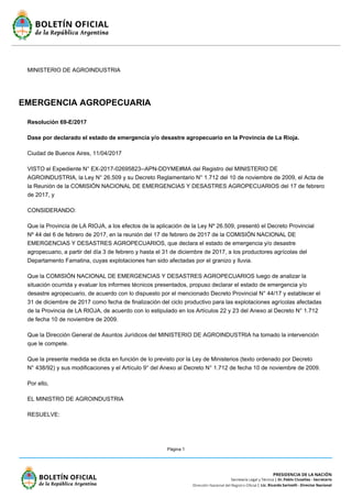 Página 1
MINISTERIO DE AGROINDUSTRIA
EMERGENCIA AGROPECUARIA
Resolución 69-E/2017
Dase por declarado el estado de emergencia y/o desastre agropecuario en la Provincia de La Rioja.
Ciudad de Buenos Aires, 11/04/2017
VISTO el Expediente N° EX-2017-02695823--APN-DDYME#MA del Registro del MINISTERIO DE
AGROINDUSTRIA, la Ley N° 26.509 y su Decreto Reglamentario N° 1.712 del 10 de noviembre de 2009, el Acta de
la Reunión de la COMISIÓN NACIONAL DE EMERGENCIAS Y DESASTRES AGROPECUARIOS del 17 de febrero
de 2017, y
CONSIDERANDO:
Que la Provincia de LA RIOJA, a los efectos de la aplicación de la Ley Nº 26.509, presentó el Decreto Provincial
Nº 44 del 6 de febrero de 2017, en la reunión del 17 de febrero de 2017 de la COMISIÓN NACIONAL DE
EMERGENCIAS Y DESASTRES AGROPECUARIOS, que declara el estado de emergencia y/o desastre
agropecuario, a partir del día 3 de febrero y hasta el 31 de diciembre de 2017, a los productores agrícolas del
Departamento Famatina, cuyas explotaciones han sido afectadas por el granizo y lluvia.
Que la COMISIÓN NACIONAL DE EMERGENCIAS Y DESASTRES AGROPECUARIOS luego de analizar la
situación ocurrida y evaluar los informes técnicos presentados, propuso declarar el estado de emergencia y/o
desastre agropecuario, de acuerdo con lo dispuesto por el mencionado Decreto Provincial N° 44/17 y establecer el
31 de diciembre de 2017 como fecha de finalización del ciclo productivo para las explotaciones agrícolas afectadas
de la Provincia de LA RIOJA, de acuerdo con lo estipulado en los Artículos 22 y 23 del Anexo al Decreto N° 1.712
de fecha 10 de noviembre de 2009.
Que la Dirección General de Asuntos Jurídicos del MINISTERIO DE AGROINDUSTRIA ha tomado la intervención
que le compete.
Que la presente medida se dicta en función de lo previsto por la Ley de Ministerios (texto ordenado por Decreto
N° 438/92) y sus modificaciones y el Artículo 9° del Anexo al Decreto N° 1.712 de fecha 10 de noviembre de 2009.
Por ello,
EL MINISTRO DE AGROINDUSTRIA
RESUELVE:
 
