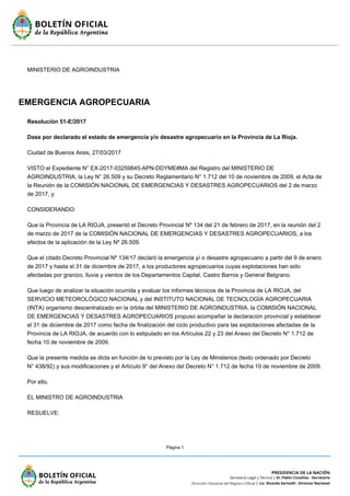 Página 1
MINISTERIO DE AGROINDUSTRIA
EMERGENCIA AGROPECUARIA
Resolución 51-E/2017
Dase por declarado el estado de emergencia y/o desastre agropecuario en la Provincia de La Rioja.
Ciudad de Buenos Aires, 27/03/2017
VISTO el Expediente N° EX-2017-03259845-APN-DDYME#MA del Registro del MINISTERIO DE
AGROINDUSTRIA, la Ley N° 26.509 y su Decreto Reglamentario N° 1.712 del 10 de noviembre de 2009, el Acta de
la Reunión de la COMISIÓN NACIONAL DE EMERGENCIAS Y DESASTRES AGROPECUARIOS del 2 de marzo
de 2017, y
CONSIDERANDO:
Que la Provincia de LA RIOJA, presentó el Decreto Provincial Nº 134 del 21 de febrero de 2017, en la reunión del 2
de marzo de 2017 de la COMISIÓN NACIONAL DE EMERGENCIAS Y DESASTRES AGROPECUARIOS, a los
efectos de la aplicación de la Ley Nº 26.509.
Que el citado Decreto Provincial Nº 134/17 declaró la emergencia y/ o desastre agropecuario a partir del 9 de enero
de 2017 y hasta el 31 de diciembre de 2017, a los productores agropecuarios cuyas explotaciones han sido
afectadas por granizo, lluvia y vientos de los Departamentos Capital, Castro Barros y General Belgrano.
Que luego de analizar la situación ocurrida y evaluar los informes técnicos de la Provincia de LA RIOJA, del
SERVICIO METEOROLÓGICO NACIONAL y del INSTITUTO NACIONAL DE TECNOLOGÍA AGROPECUARIA
(INTA) organismo descentralizado en la órbita del MINISTERIO DE AGROINDUSTRIA, la COMISIÓN NACIONAL
DE EMERGENCIAS Y DESASTRES AGROPECUARIOS propuso acompañar la declaración provincial y establecer
el 31 de diciembre de 2017 como fecha de finalización del ciclo productivo para las explotaciones afectadas de la
Provincia de LA RIOJA, de acuerdo con lo estipulado en los Artículos 22 y 23 del Anexo del Decreto N° 1.712 de
fecha 10 de noviembre de 2009.
Que la presente medida se dicta en función de lo previsto por la Ley de Ministerios (texto ordenado por Decreto
N° 438/92) y sus modificaciones y el Artículo 9° del Anexo del Decreto N° 1.712 de fecha 10 de noviembre de 2009.
Por ello,
EL MINISTRO DE AGROINDUSTRIA
RESUELVE:
 