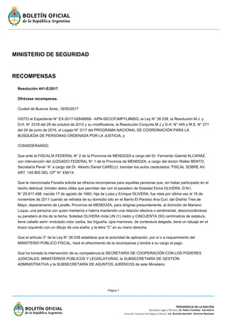 Página 1
MINISTERIO DE SEGURIDAD
RECOMPENSAS
Resolución 441-E/2017
Ofrécese recompensa.
Ciudad de Buenos Aires, 18/05/2017
VISTO el Expediente N° EX-2017-02848668- -APN-SECCPJMPYL#MSG, la Ley N° 26.538, la Resolución M.J. y
D.H. N° 2318 del 29 de octubre de 2012 y su modificatoria, la Resolución Conjunta M.J y D.H. N° 445 y M.S. N° 271
del 24 de junio de 2016, el Legajo N° 3/17 del PROGRAMA NACIONAL DE COORDINACIÓN PARA LA
BÚSQUEDA DE PERSONAS ORDENADA POR LA JUSTICIA, y
CONSIDERANDO:
Que ante la FISCALÍA FEDERAL N° 2 de la Provincia de MENDOZA a cargo del Dr. Fernando Gabriel ALCARÁZ,
con intervención del JUZGADO FEDERAL N° 1 de la Provincia de MENDOZA, a cargo del doctor Walter BENTO,
Secretaría Penal “A” a cargo del Dr. Alberto Daniel CARELLI, tramitan los autos caratulados “FISCAL SOBRE AV.
ART. 145 BIS DEL CP” N° 436/14.
Que la mencionada Fiscalía solicita se ofrezca recompensa para aquellas personas que, sin haber participado en el
hecho delictual, brinden datos útiles que permitan dar con el paradero de Soledad Elvira OLIVERA, D.N.I.
N° 29.817.498, nacida 17 de agosto de 1983, hija de Luisa y Enrique OLIVERA, fue vista por última vez el 18 de
noviembre de 2011 cuando se retiraba de su domicilio sito en el Barrio El Paraíso Ana Curi, del Distrito Tres de
Mayo, departamento de Lavalle, Provincia de MENDOZA, para dirigirse presuntamente, al domicilio de Mariano
Luque, una persona con quien mantenía o habría mantenido una relación afectiva o sentimental, desconociéndose
su paradero al día de la fecha. Soledad OLIVERA mide UN (1) metro y CINCUENTA (50) centímetros de estatura,
tiene cabello semi -ondulado color caoba, tez trigueña, ojos marrones, de contextura delgada, tiene un tatuaje en el
brazo izquierdo con un dibujo de una araña, y la letra “C” en su mano derecha.
Que el artículo 3° de la Ley N° 26.538 establece que la autoridad de aplicación, por sí o a requerimiento del
MINISTERIO PÚBLICO FISCAL, hará el ofrecimiento de la recompensa y tendrá a su cargo el pago.
Que ha tomado la intervención de su competencia la SECRETARÍA DE COOPERACIÓN CON LOS PODERES
JUDICIALES, MINISTERIOS PÚBLICOS Y LEGISLATURAS, la SUBSECRETARÍA DE GESTIÓN
ADMINISTRATIVA y la SUBSECRETARÍA DE ASUNTOS JURÍDICOS de este Ministerio.
 
