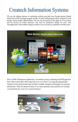 We are the leading internet or marketing solution provider also Google partner digital
marketing or PPC packages goggle awards, or email marketing providers, interactive web
design, search Engine Optimization, You are not necessarily in the game in 21st century
just by having an online presence, but need an interactive design for your web
site/application with aesthetic design seamless across all devices, platforms and browsers.
Have a CRM, Homegrown application, Accounting system, marketing and POS apps that
don’t talk to each other? Still using that server in a closet? Leverage the unparallelled
expertise of our professional team to build a scalable enterprise technology for tomorrow
and beyond . Click for details of some of our niche specialty areas and how we can help
you transform into a true 21st century business!
 