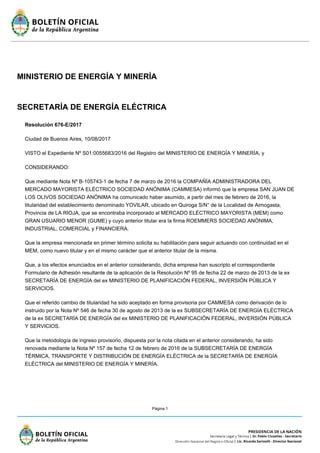 Página 1
MINISTERIO DE ENERGÍA Y MINERÍA
SECRETARÍA DE ENERGÍA ELÉCTRICA
Resolución 676-E/2017
Ciudad de Buenos Aires, 10/08/2017
VISTO el Expediente Nº S01:0055683/2016 del Registro del MINISTERIO DE ENERGÍA Y MINERÍA, y
CONSIDERANDO:
Que mediante Nota Nº B-105743-1 de fecha 7 de marzo de 2016 la COMPAÑÍA ADMINISTRADORA DEL
MERCADO MAYORISTA ELÉCTRICO SOCIEDAD ANÓNIMA (CAMMESA) informó que la empresa SAN JUAN DE
LOS OLIVOS SOCIEDAD ANÓNIMA ha comunicado haber asumido, a partir del mes de febrero de 2016, la
titularidad del establecimiento denominado YOVILAR, ubicado en Quiroga S/N° de la Localidad de Aimogasta,
Provincia de LA RIOJA, que se encontraba incorporado al MERCADO ELÉCTRICO MAYORISTA (MEM) como
GRAN USUARIO MENOR (GUME) y cuyo anterior titular era la firma ROEMMERS SOCIEDAD ANÓNIMA,
INDUSTRIAL, COMERCIAL y FINANCIERA.
Que la empresa mencionada en primer término solicita su habilitación para seguir actuando con continuidad en el
MEM, como nuevo titular y en el mismo carácter que el anterior titular de la misma.
Que, a los efectos enunciados en el anterior considerando, dicha empresa han suscripto el correspondiente
Formulario de Adhesión resultante de la aplicación de la Resolución Nº 95 de fecha 22 de marzo de 2013 de la ex
SECRETARÍA DE ENERGÍA del ex MINISTERIO DE PLANIFICACIÓN FEDERAL, INVERSIÓN PÚBLICA Y
SERVICIOS.
Que el referido cambio de titularidad ha sido aceptado en forma provisoria por CAMMESA como derivación de lo
instruido por la Nota Nº 546 de fecha 30 de agosto de 2013 de la ex SUBSECRETARÍA DE ENERGÍA ELÉCTRICA
de la ex SECRETARÍA DE ENERGÍA del ex MINISTERIO DE PLANIFICACIÓN FEDERAL, INVERSIÓN PÚBLICA
Y SERVICIOS.
Que la metodología de ingreso provisorio, dispuesta por la nota citada en el anterior considerando, ha sido
renovada mediante la Nota Nº 157 de fecha 12 de febrero de 2016 de la SUBSECRETARÍA DE ENERGÍA
TÉRMICA, TRANSPORTE Y DISTRIBUCIÓN DE ENERGÍA ELÉCTRICA de la SECRETARÍA DE ENERGÍA
ELÉCTRICA del MINISTERIO DE ENERGÍA Y MINERÍA.
 