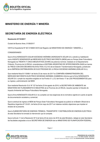 Página 1
MINISTERIO DE ENERGÍA Y MINERÍA
SECRETARÍA DE ENERGÍA ELÉCTRICA
Resolución 617-E/2017
Ciudad de Buenos Aires, 01/08/2017
VISTO el Expediente Nº S01:0188061/2016 del Registro del MINISTERIO DE ENERGÍA Y MINERÍA, y
CONSIDERANDO:
Que la firma NONOGASTA SOLAR SOCIEDAD ANÓNIMA (NONOGASTA SOLAR S.A.) solicitó su habilitación
como AGENTE GENERADOR del MERCADO ELÉCTRICO MAYORISTA (MEM) para su Parque Solar Fotovoltaico
Nonogasta de TREINTA Y CINCO MEGAVATIOS (35 MW) de potencia nominal, instalado en el Departamento
Chilecito, Provincia de LA RIOJA, conectándose al SISTEMA ARGENTINO DE INTERCONEXIÓN (SADI) en barras
de TRECE CON DOS DÉCIMOS KILOVOLTIOS (13,2 kV) de la Estación Transformadora Nonogasta, jurisdicción
de la EMPRESA DISTRIBUIDORA DE ELECTRICIDAD DE LA RIOJA SOCIEDAD ANÓNIMA (EDELAR S.A.).
Que mediante Nota B-115498-1 de fecha 23 de marzo de 2017 la COMPAÑÍA ADMINISTRADORA DEL
MERCADO MAYORISTA ELÉCTRICO SOCIEDAD ANÓNIMA (CAMMESA) informa que la firma NONOGASTA
SOLAR S.A. cumple los requisitos exigidos en los Puntos 5.1 y 5.2 del Anexo 17 de LOS PROCEDIMIENTOS para
su ingreso y administración del MEM.
Que mediante Resolución S.A. Nº 127 de fecha 23 de agosto de 2016, la SECRETARÍA DE AMBIENTE del
MINISTERIO DE PLANEAMIENTO E INDUSTRIA de la Provincia de LA RIOJA, resuelve aprobar el Estudio de
Impacto Ambiental del Parque Fotovoltaico Nonogasta.
Que la firma NONOGASTA SOLAR S.A. ha cumplido con las exigencias de la normativa vigente en cuanto al aporte
de documentación societaria y comercial.
Que la solicitud de ingreso al MEM del Parque Solar Fotovoltaico Nonogasta se publicó en el Boletín Oficial de la
República Argentina Nº 33.631, de fecha 24 de mayo de 2017 sin haberse recibido objeciones que impidan el
dictado de la presente.
Que la SUBSECRETARÍA DE ENERGÍA TÉRMICA, TRANSPORTE Y DISTRIBUCIÓN DE ENERGÍA ELÉCTRICA
de esta Secretaría ha tomado la intervención que le compete.
Que el artículo 11 de la Resolución Nº 6 de fecha 25 de enero de 2016 de este Ministerio, delegó en esta Secretaría
las facultades asignadas a la ex SECRETARÍA DE ENERGÍA del ex MINISTERIO DE PLANIFICACIÓN FEDERAL,
 
