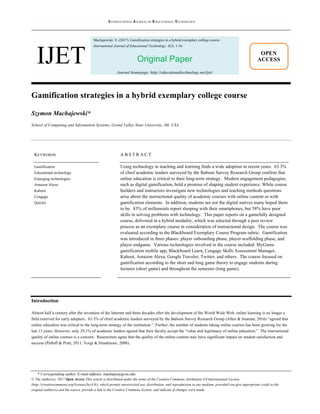 INTERNATIONAL JOURNAL OF EDUCATIONAL TECHNOLOGY
IJET
Machajewski, S. (2017). Gamification strategies in a hybrid exemplary college course.
International Journal of Educational Technology, 4(3), 1-16.
Original Paper
Journal homepage: http://educationaltechnology.net/ijet/
* Corresponding author. E-mail address: machajes@gvsu.edu
© The Author(s). 2017 Open Access This article is distributed under the terms of the Creative Commons Attribution 4.0 International License
(http://creativecommons.org/licenses/by/4.0/), which permits unrestricted use, distribution, and reproduction in any medium, provided you give appropriate credit to the
original author(s) and the source, provide a link to the Creative Commons license, and indicate if changes were made.
OPEN
ACCESS
Gamification strategies in a hybrid exemplary college course
Szymon Machajewski*
School of Computing and Information Systems, Grand Valley State University, MI, USA
KEYWORDS
Gamification
Educational technology
Emerging technologies
Amazon Alexa
Kahoot
Cengage
Quizlet
A B S T R A C T
Using technology in teaching and learning finds a wide adoption in recent years. 63.3%
of chief academic leaders surveyed by the Babson Survey Research Group confirm that
online education is critical to their long-term strategy. Modern engagement pedagogies,
such as digital gamification, hold a promise of shaping student experience. While course
builders and instructors investigate new technologies and teaching methods questions
arise about the instructional quality of academic courses with online content or with
gamification elements. In addition, students are not the digital natives many hoped them
to be. 83% of millennials report sleeping with their smartphones, but 58% have poor
skills in solving problems with technology. This paper reports on a gamefully designed
course, delivered in a hybrid modality, which was selected through a peer review
process as an exemplary course in consideration of instructional design. The course was
evaluated according to the Blackboard Exemplary Course Program rubric. Gamification
was introduced in three phases: player onboarding phase, player scaffolding phase, and
player endgame. Various technologies involved in the course included: MyGame
gamification mobile app, Blackboard Learn, Cengage Skills Assessment Manager,
Kahoot, Amazon Alexa, Google Traveler, Twitter, and others. The course focused on
gamification according to the short and long game theory to engage students during
lectures (short game) and throughout the semester (long game).
Introduction
Almost half a century after the invention of the Internet and three decades after the development of the World Wide Web, online learning is no longer a
field reserved for early adopters. 63.3% of chief academic leaders surveyed by the Babson Survey Research Group (Allen & Seaman, 2016) “agreed that
online education was critical to the long-term strategy of the institution.” Further, the number of students taking online courses has been growing for the
last 13 years. However, only 29.1% of academic leaders agreed that their faculty accept the “value and legitimacy of online education.” The instructional
quality of online courses is a concern. Researchers agree that the quality of the online content may have significant impact on student satisfaction and
success (Palloff & Pratt, 2011; Voigt & Hundrieser, 2008).
 